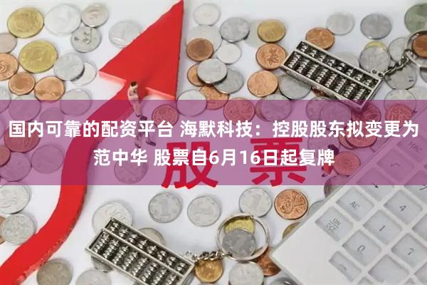 国内可靠的配资平台 海默科技：控股股东拟变更为范中华 股票自6月16日起复牌