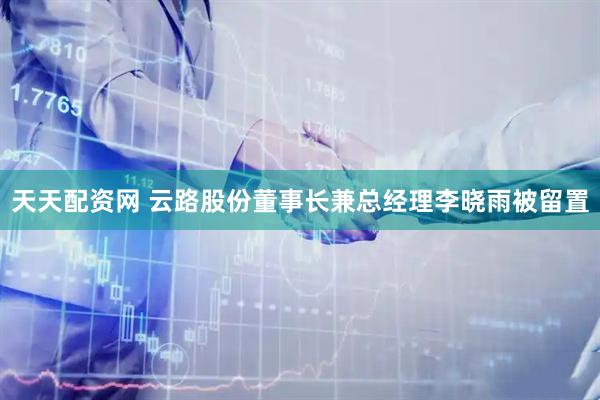 天天配资网 云路股份董事长兼总经理李晓雨被留置