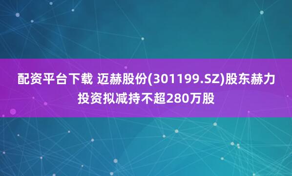 配资平台下载 迈赫股份(301199.SZ)股东赫力投资拟减持不超280万股