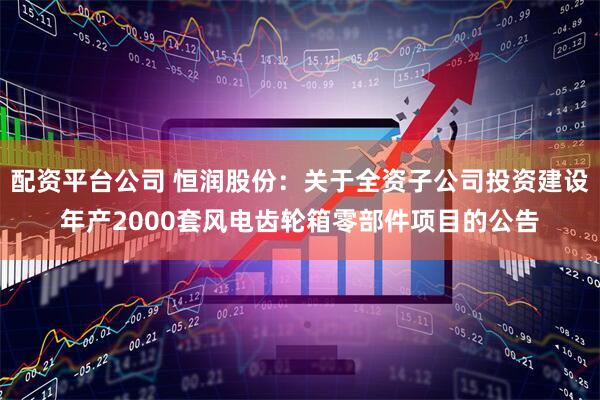配资平台公司 恒润股份：关于全资子公司投资建设年产2000套风电齿轮箱零部件项目的公告