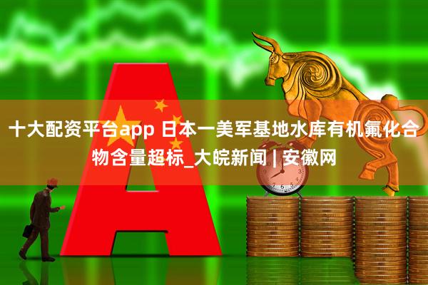 十大配资平台app 日本一美军基地水库有机氟化合物含量超标_大皖新闻 | 安徽网