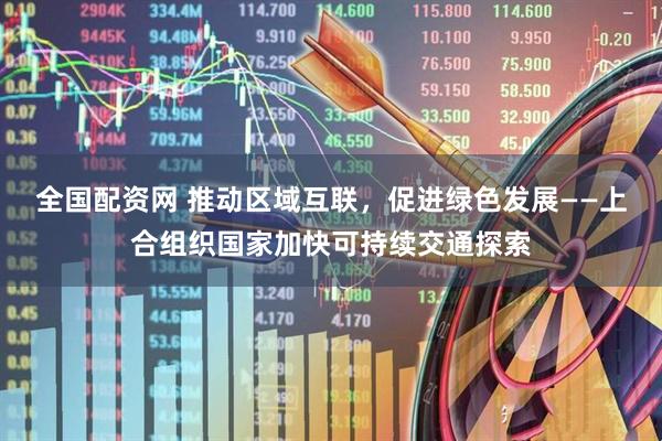 全国配资网 推动区域互联，促进绿色发展——上合组织国家加快可持续交通探索
