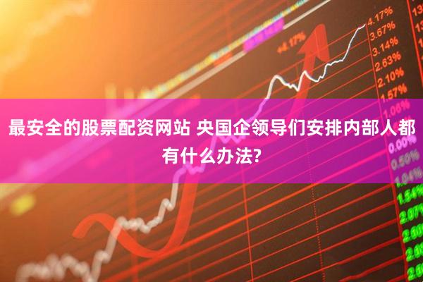 最安全的股票配资网站 央国企领导们安排内部人都有什么办法?