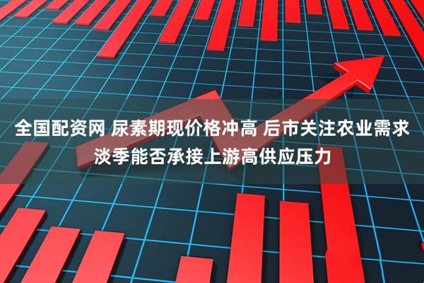 全国配资网 尿素期现价格冲高 后市关注农业需求淡季能否承接上游高供应压力