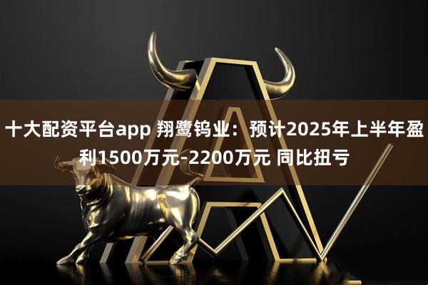 十大配资平台app 翔鹭钨业：预计2025年上半年盈利1500万元-2200万元 同比扭亏