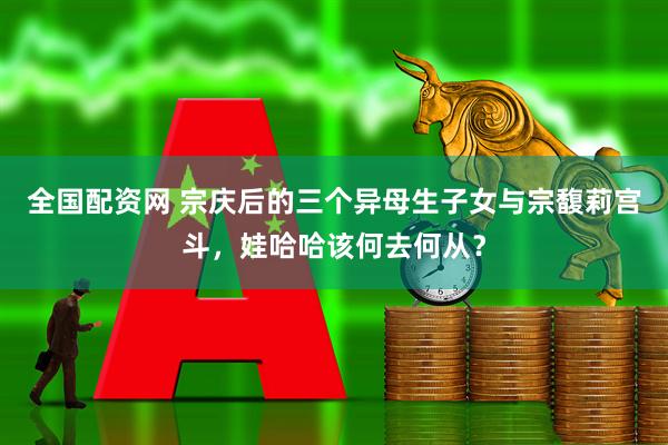 全国配资网 宗庆后的三个异母生子女与宗馥莉宫斗，娃哈哈该何去何从？