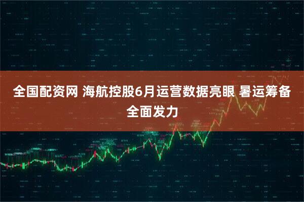 全国配资网 海航控股6月运营数据亮眼 暑运筹备全面发力
