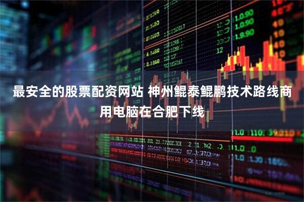 最安全的股票配资网站 神州鲲泰鲲鹏技术路线商用电脑在合肥下线