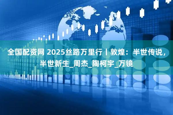 全国配资网 2025丝路万里行丨敦煌：半世传说，半世新生_周杰_陶柯宇_万镜