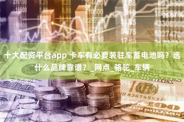 十大配资平台app 卡车有必要装驻车蓄电池吗？选什么品牌靠谱？_网点_骆驼_车辆