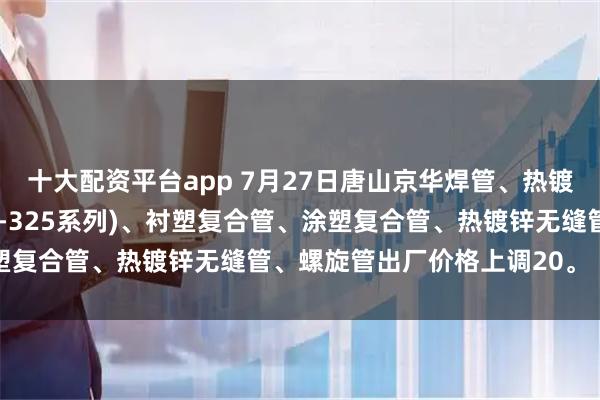 十大配资平台app 7月27日唐山京华焊管、热镀锌圆管(含燃气管、273-325系列)、衬塑复合管、涂塑复合管、热镀锌无缝管、螺旋管出厂价格上调20。（元/吨）