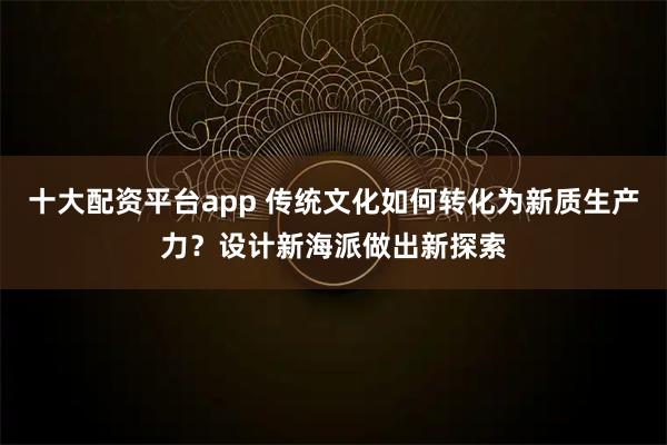 十大配资平台app 传统文化如何转化为新质生产力？设计新海派做出新探索
