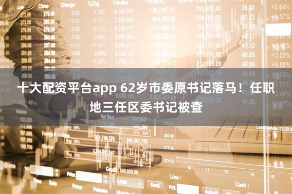 十大配资平台app 62岁市委原书记落马！任职地三任区委书记被查