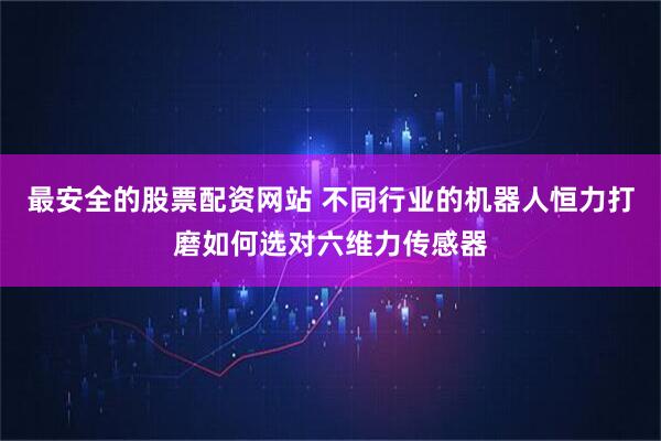 最安全的股票配资网站 不同行业的机器人恒力打磨如何选对六维力传感器
