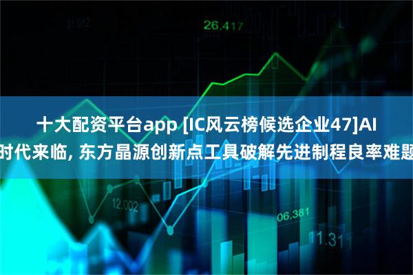 十大配资平台app [IC风云榜候选企业47]AI时代来临, 东方晶源创新点工具破解先进制程良率难题