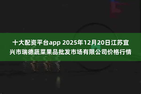 十大配资平台app 2025年12月20日江苏宜兴市瑞德蔬菜果品批发市场有限公司价格行情