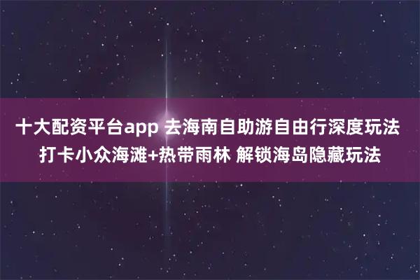 十大配资平台app 去海南自助游自由行深度玩法 打卡小众海滩+热带雨林 解锁海岛隐藏玩法