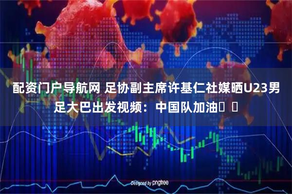 配资门户导航网 足协副主席许基仁社媒晒U23男足大巴出发视频：中国队加油✊✊