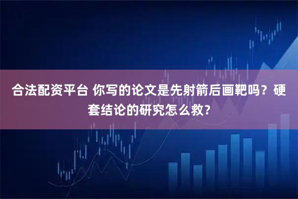 合法配资平台 你写的论文是先射箭后画靶吗？硬套结论的研究怎么救？