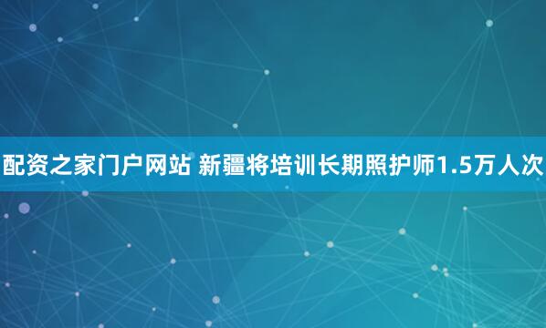 配资之家门户网站 新疆将培训长期照护师1.5万人次