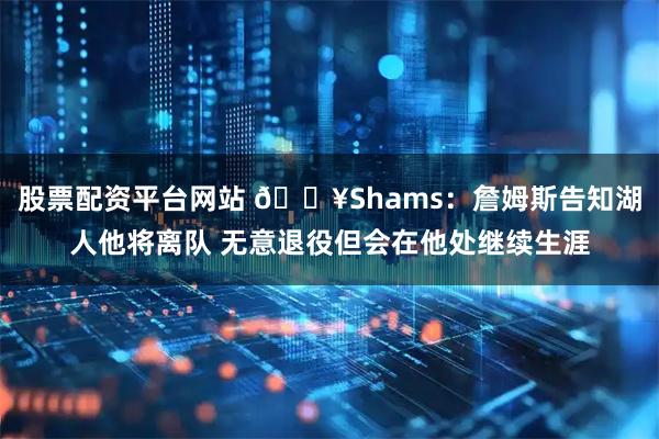 股票配资平台网站 💥Shams：詹姆斯告知湖人他将离队 无意退役但会在他处继续生涯