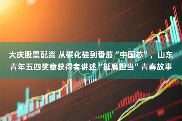 大庆股票配资 从碳化硅到番茄“中国芯”，山东青年五四奖章获得者讲述“挺膺担当”青春故事