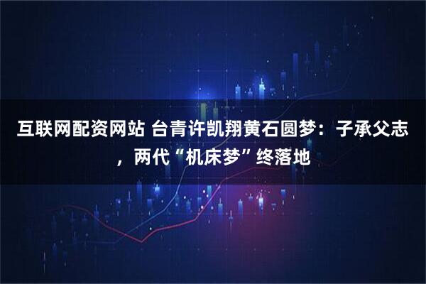 互联网配资网站 台青许凯翔黄石圆梦：子承父志，两代“机床梦”终落地