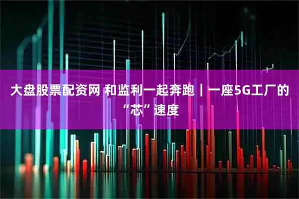 大盘股票配资网 和监利一起奔跑｜一座5G工厂的“芯”速度