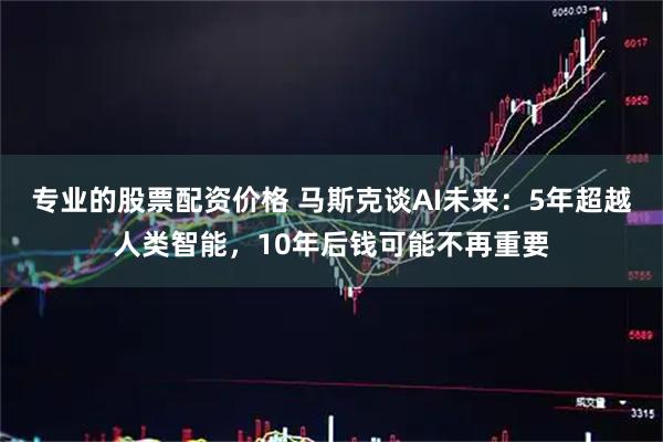 专业的股票配资价格 马斯克谈AI未来：5年超越人类智能，10年后钱可能不再重要