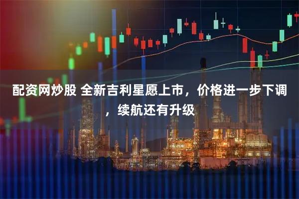 配资网炒股 全新吉利星愿上市，价格进一步下调，续航还有升级
