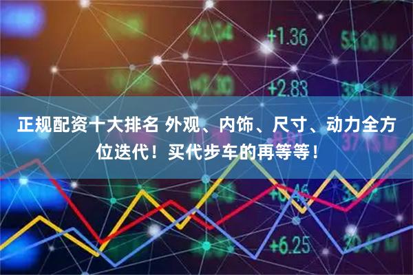 正规配资十大排名 外观、内饰、尺寸、动力全方位迭代！买代步车的再等等！