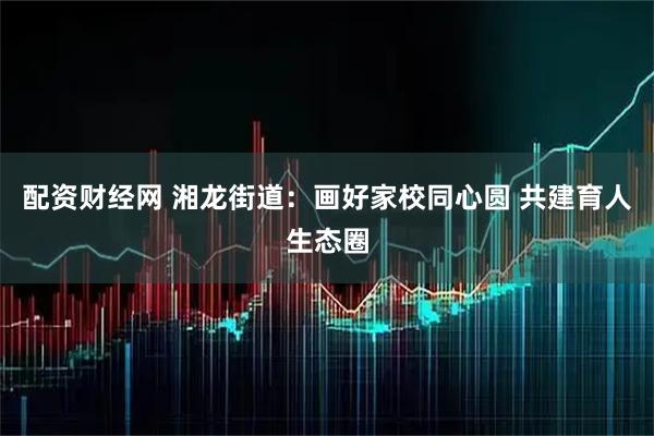 配资财经网 湘龙街道：画好家校同心圆 共建育人生态圈